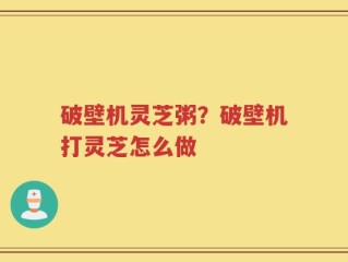 破壁机灵芝粥？破壁机打灵芝怎么做