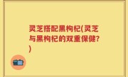 灵芝搭配黑枸杞(灵芝与黑枸杞的双重保健？)