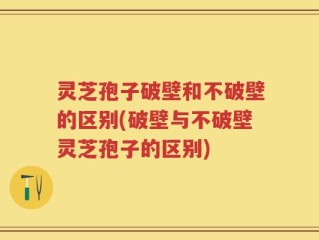 灵芝孢子破壁和不破壁的区别(破壁与不破壁灵芝孢子的区别)