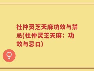 杜仲灵芝天麻功效与禁忌(杜仲灵芝天麻：功效与忌口)