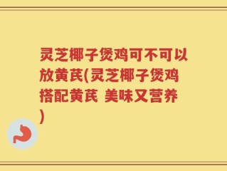 灵芝椰子煲鸡可不可以放黄芪(灵芝椰子煲鸡搭配黄芪 美味又营养)