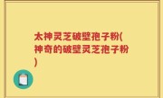 太神灵芝破壁孢子粉(神奇的破壁灵芝孢子粉)