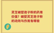 灵芝破壁孢子粉的药用价值？破壁灵芝孢子粉的功效与作用有哪些
