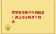 灵芝破壁孢子粉的样品？灵芝孢子粉多少钱一盒