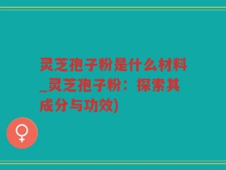 灵芝孢子粉是什么材料_灵芝孢子粉：探索其成分与功效)