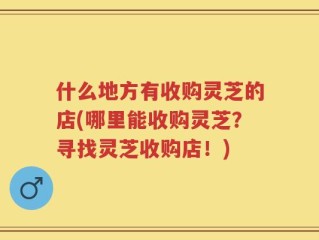 什么地方有收购灵芝的店(哪里能收购灵芝？寻找灵芝收购店！)