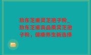 敖东芝甫灵芝孢子粉_敖东芝甫高品质灵芝孢子粉，健康养生新选择
