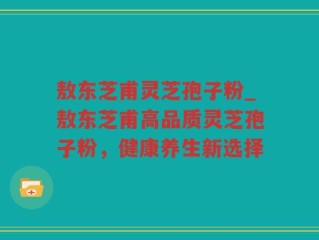 敖东芝甫灵芝孢子粉_敖东芝甫高品质灵芝孢子粉，健康养生新选择
