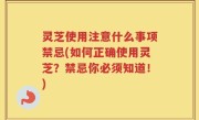 灵芝使用注意什么事项禁忌(如何正确使用灵芝？禁忌你必须知道！)