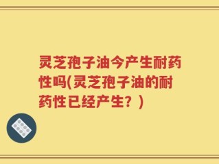 灵芝孢子油今产生耐药性吗(灵芝孢子油的耐药性已经产生？)