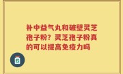 补中益气丸和破壁灵芝孢子粉？灵芝孢子粉真的可以提高免疫力吗
