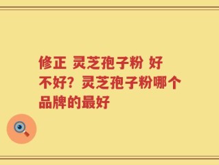 修正 灵芝孢子粉 好不好？灵芝孢子粉哪个品牌的最好