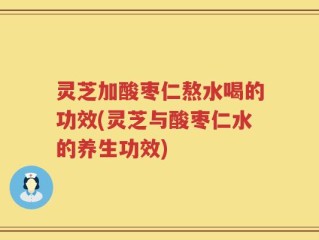灵芝加酸枣仁熬水喝的功效(灵芝与酸枣仁水的养生功效)