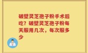 破壁灵芝孢子粉手术后吃？破壁灵芝孢子粉每天服用几次，每次服多少