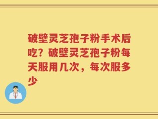 破壁灵芝孢子粉手术后吃？破壁灵芝孢子粉每天服用几次，每次服多少