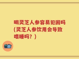 喝灵芝人参容易犯困吗(灵芝人参饮用会导致嗜睡吗？)