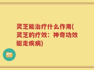 灵芝能治疗什么作用(灵芝的疗效：神奇功效驱走疾病)