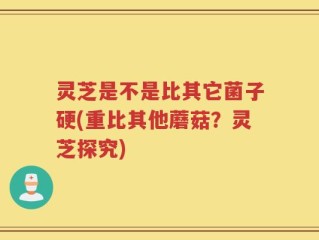 灵芝是不是比其它菌子硬(重比其他蘑菇？灵芝探究)