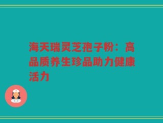 海天瑞灵芝孢子粉：高品质养生珍品助力健康活力