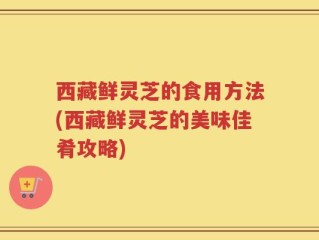 西藏鲜灵芝的食用方法(西藏鲜灵芝的美味佳肴攻略)