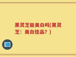 黑灵芝能美白吗(黑灵芝：美白佳品？)