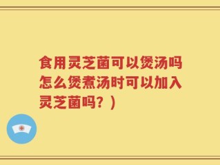 食用灵芝菌可以煲汤吗怎么煲煮汤时可以加入灵芝菌吗？)
