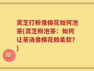 灵芝打粉像棉花如何泡茶(灵芝粉泡茶：如何让茶汤像棉花般柔软？)