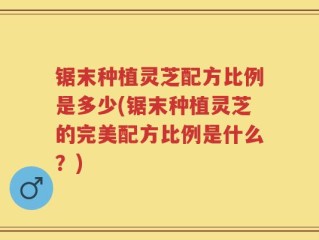 锯末种植灵芝配方比例是多少(锯末种植灵芝的完美配方比例是什么？)
