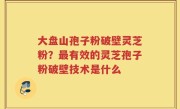 大盘山孢子粉破壁灵芝粉？最有效的灵芝孢子粉破壁技术是什么