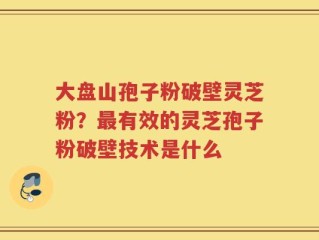 大盘山孢子粉破壁灵芝粉？最有效的灵芝孢子粉破壁技术是什么