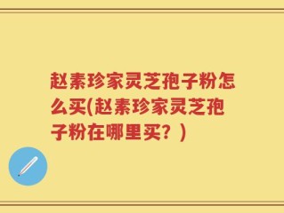 赵素珍家灵芝孢子粉怎么买(赵素珍家灵芝孢子粉在哪里买？)