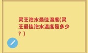 灵芝泡水最佳温度(灵芝最佳泡水温度是多少？)