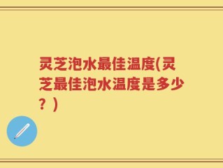 灵芝泡水最佳温度(灵芝最佳泡水温度是多少？)