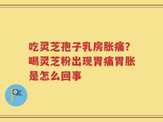 吃灵芝孢子乳房胀痛？喝灵芝粉出现胃痛胃胀是怎么回事
