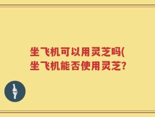坐飞机可以用灵芝吗(坐飞机能否使用灵芝？