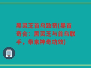 黑灵芝首乌致奇(黑首奇合：黑灵芝与首乌联手，带来神奇功效)