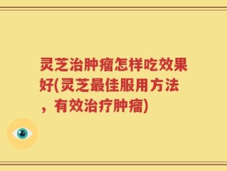 灵芝治肿瘤怎样吃效果好(灵芝最佳服用方法，有效治疗肿瘤)