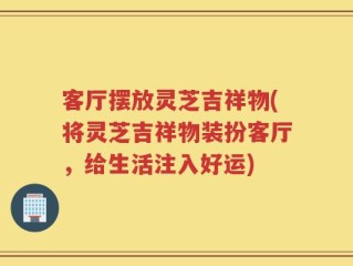 客厅摆放灵芝吉祥物(将灵芝吉祥物装扮客厅，给生活注入好运)