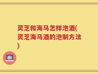 灵芝和海马怎样泡酒(灵芝海马酒的泡制方法)
