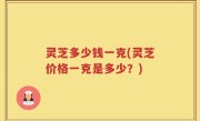 灵芝多少钱一克(灵芝价格一克是多少？)