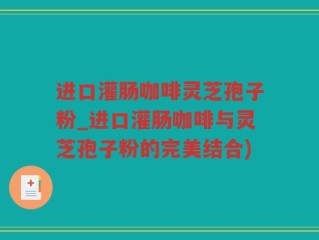 进口灌肠咖啡灵芝孢子粉_进口灌肠咖啡与灵芝孢子粉的完美结合)