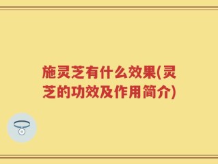 施灵芝有什么效果(灵芝的功效及作用简介)