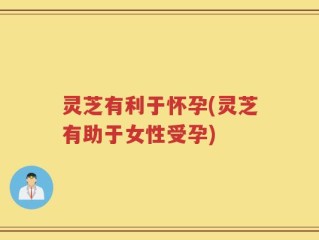 灵芝有利于怀孕(灵芝有助于女性受孕)