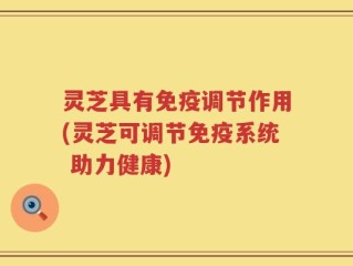 灵芝具有免疫调节作用(灵芝可调节免疫系统 助力健康)