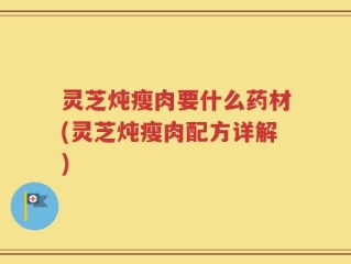 灵芝炖瘦肉要什么药材(灵芝炖瘦肉配方详解)
