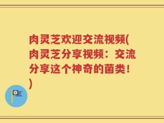 肉灵芝欢迎交流视频(肉灵芝分享视频：交流分享这个神奇的菌类！)