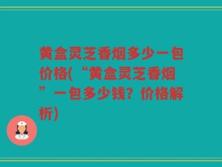 黄盒灵芝香烟多少一包价格(“黄盒灵芝香烟”一包多少钱？价格解析)