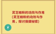 灵芝精粉的功效与作用(灵芝精粉的功效与作用，探讨保健秘密)