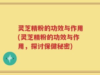 灵芝精粉的功效与作用(灵芝精粉的功效与作用，探讨保健秘密)