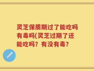 灵芝保质期过了能吃吗有毒吗(灵芝过期了还能吃吗？有没有毒？